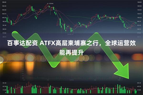百事达配资 ATFX高层柬埔寨之行，全球运营效能再提升