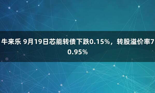 牛来乐 9月19日芯能转债下跌0.15%，转股溢价率70.95%