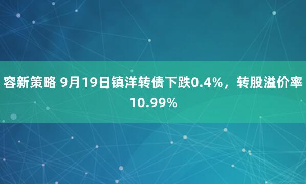容新策略 9月19日镇洋转债下跌0.4%，转股溢价率10.99%