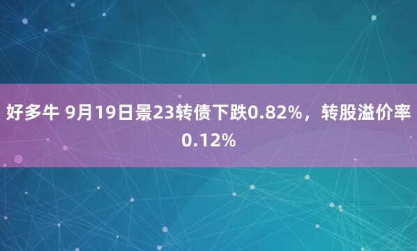 好多牛 9月19日景23转债下跌0.82%，转股溢价率0.12%