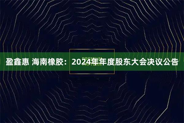 盈鑫惠 海南橡胶：2024年年度股东大会决议公告