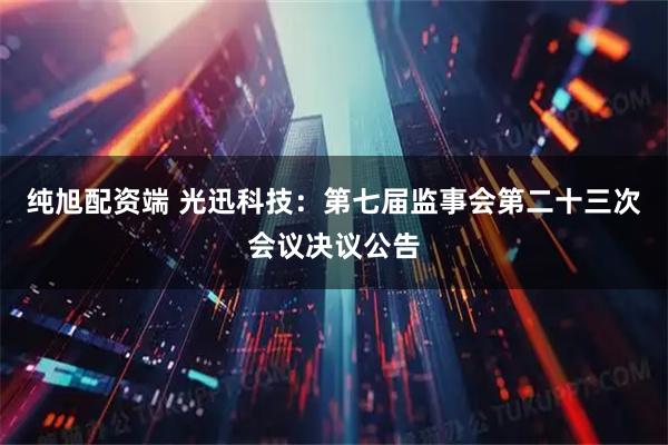 纯旭配资端 光迅科技：第七届监事会第二十三次会议决议公告