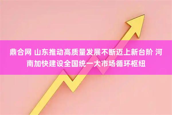 鼎合网 山东推动高质量发展不断迈上新台阶 河南加快建设全国统一大市场循环枢纽