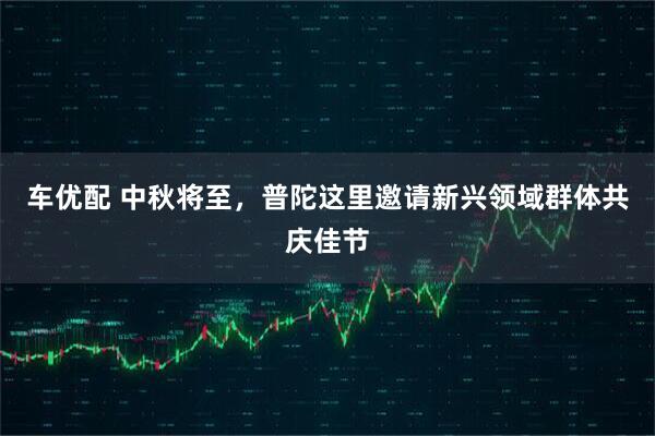 车优配 中秋将至，普陀这里邀请新兴领域群体共庆佳节