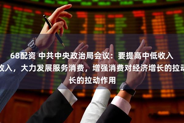 68配资 中共中央政治局会议：要提高中低收入群体收入，大力发展服务消费，增强消费对经济增长的拉动作用