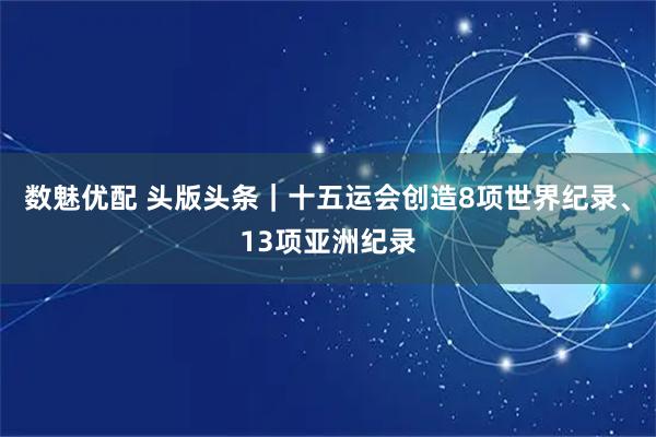 数魅优配 头版头条｜十五运会创造8项世界纪录、13项亚洲纪录