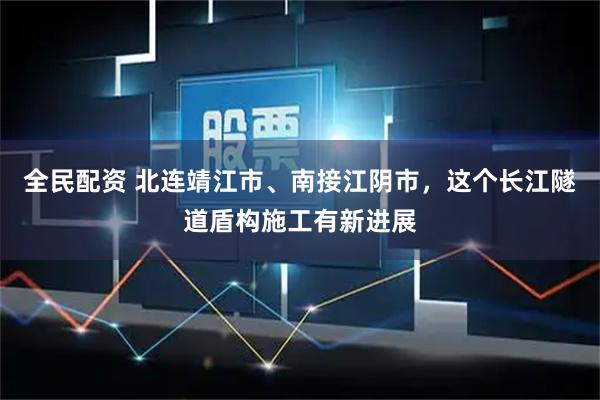 全民配资 北连靖江市、南接江阴市，这个长江隧道盾构施工有新进展
