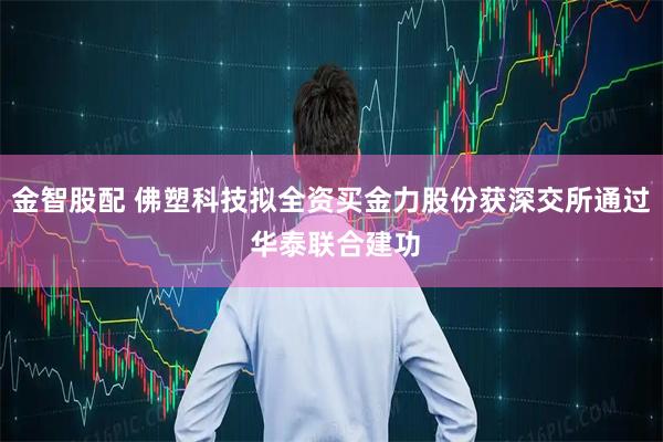金智股配 佛塑科技拟全资买金力股份获深交所通过 华泰联合建功