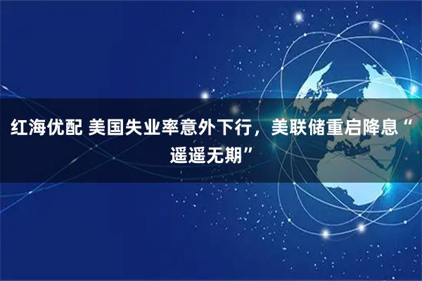 红海优配 美国失业率意外下行，美联储重启降息“遥遥无期”