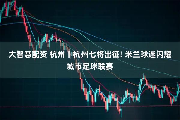 大智慧配资 杭州丨杭州七将出征! 米兰球迷闪耀城市足球联赛