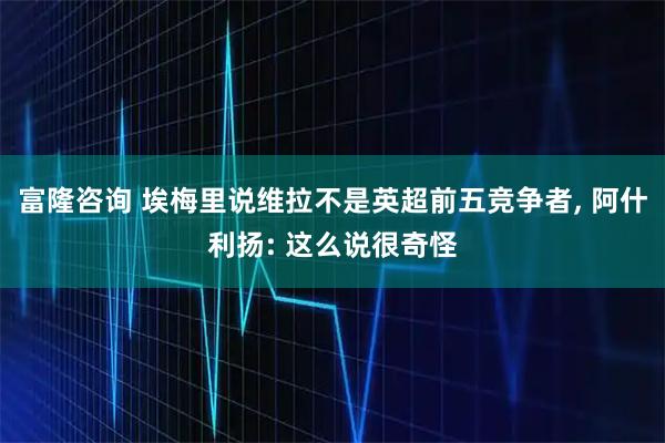 富隆咨询 埃梅里说维拉不是英超前五竞争者, 阿什利扬: 这么说很奇怪