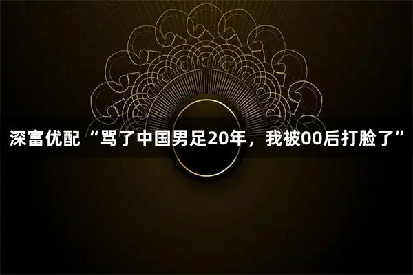 深富优配 “骂了中国男足20年,我被00后打脸了”