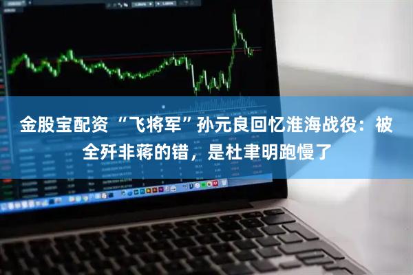 金股宝配资 “飞将军”孙元良回忆淮海战役：被全歼非蒋的错，是杜聿明跑慢了