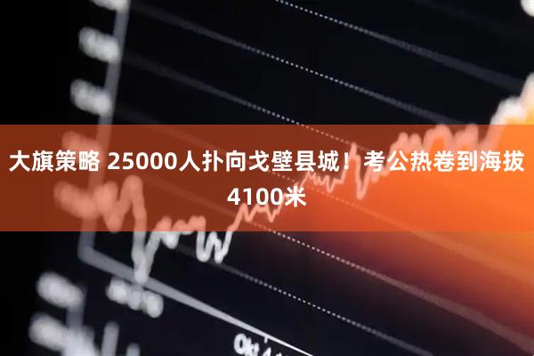 大旗策略 25000人扑向戈壁县城！考公热卷到海拔4100米