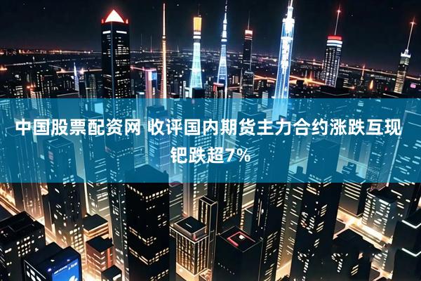 中国股票配资网 收评国内期货主力合约涨跌互现 钯跌超7%