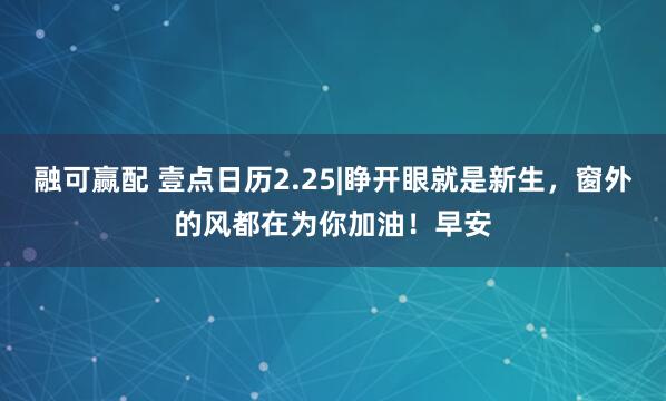 融可赢配 壹点日历2.25|睁开眼就是新生,窗外的风都在为你加油!早安