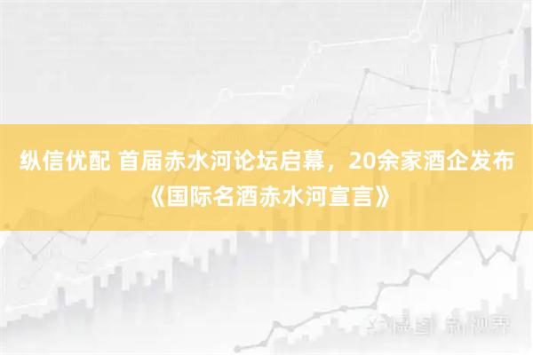 纵信优配 首届赤水河论坛启幕，20余家酒企发布《国际名酒赤水河宣言》