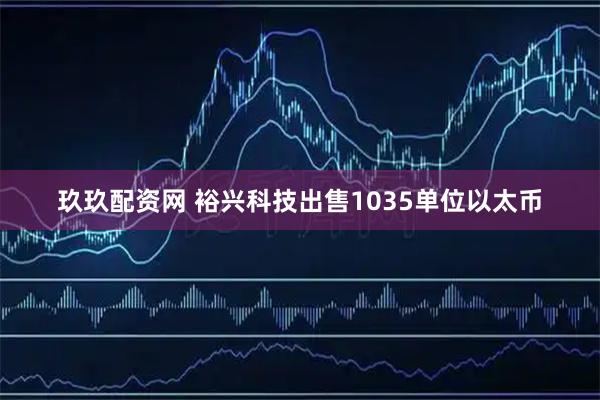 玖玖配资网 裕兴科技出售1035单位以太币