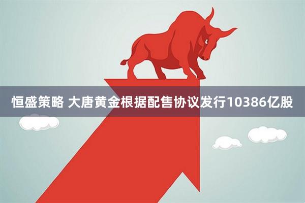 恒盛策略 大唐黄金根据配售协议发行10386亿股