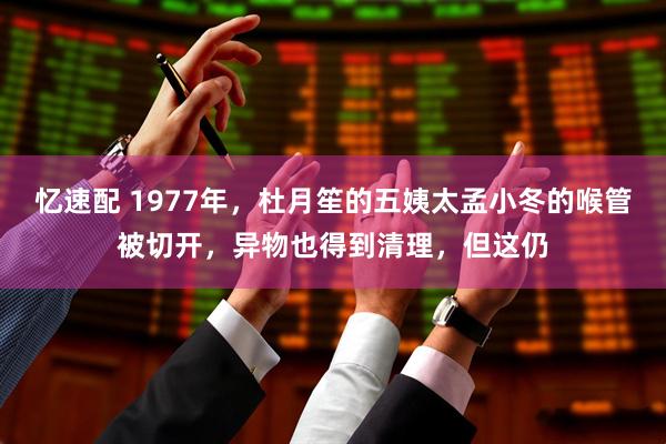 忆速配 1977年，杜月笙的五姨太孟小冬的喉管被切开，异物也得到清理，但这仍