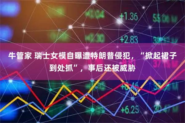 牛管家 瑞士女模自曝遭特朗普侵犯，“掀起裙子到处抓”，事后还被威胁