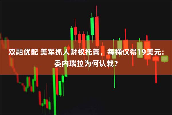 双融优配 美军抓人财权托管，每桶仅得19美元：委内瑞拉为何认栽？